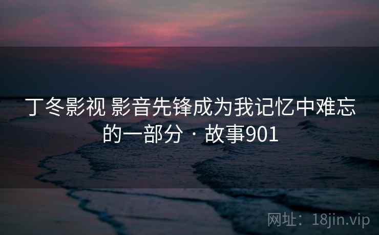丁冬影视 影音先锋成为我记忆中难忘的一部分 · 故事901