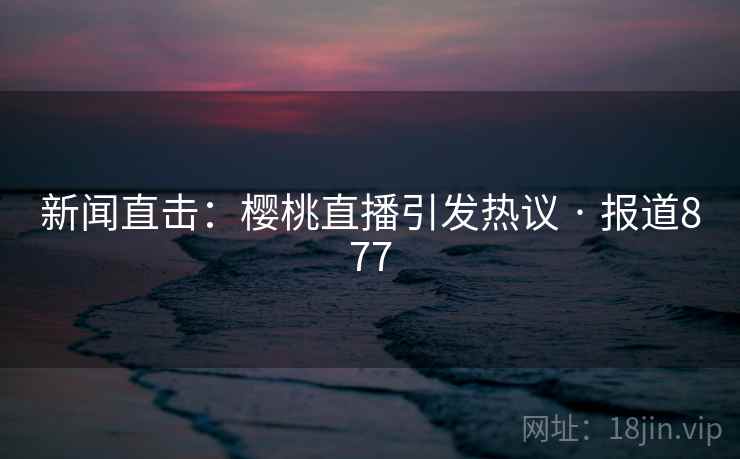 新闻直击:樱桃直播引发热议 · 报道877 新闻直击:樱桃直播引发热议 · 报道877