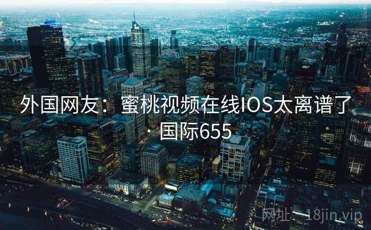 外国网友：蜜桃视频在线IOS太离谱了 · 国际655