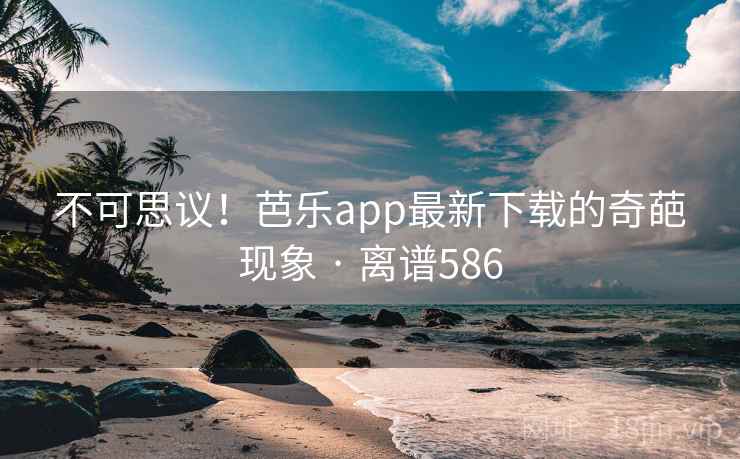不可思议!芭乐app最新下载的奇葩现象 · 离谱586 不可思议!芭乐app最新下载的奇葩现象 · 离谱586
