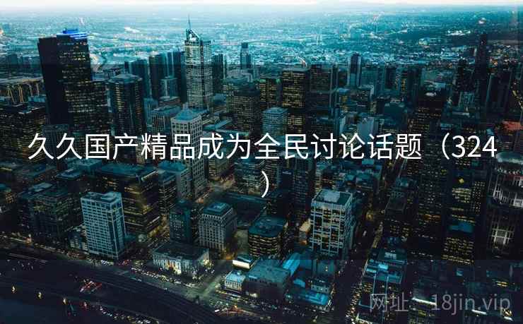 久久国产精品成为全民讨论话题（324 ）