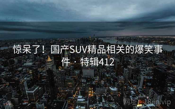 惊呆了!国产SUV精品相关的爆笑事件 · 特辑412 惊呆了!国产SUV精品相关的爆笑事件 · 特辑412