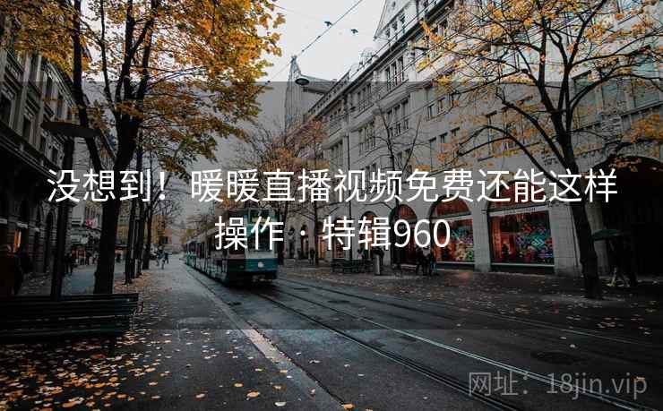 没想到！暖暖直播视频免费还能这样操作 · 特辑960