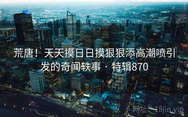 荒唐！天天摸日日摸狠狠添高潮喷引发的奇闻轶事 · 特辑870